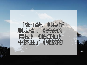 张雨绮、韩庚新剧定档，《长安的荔枝》《临江仙》中挤进了《绽放的许开心》