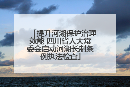 提升河湖保护治理效能 四川省人大常委会启动河湖长制条例执法检查