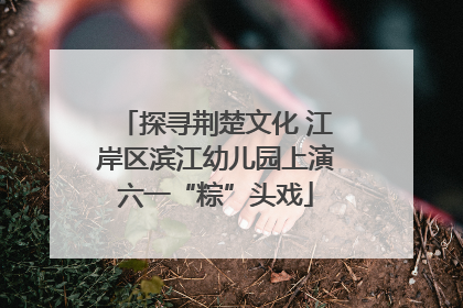探寻荆楚文化 江岸区滨江幼儿园上演六一“粽”头戏
