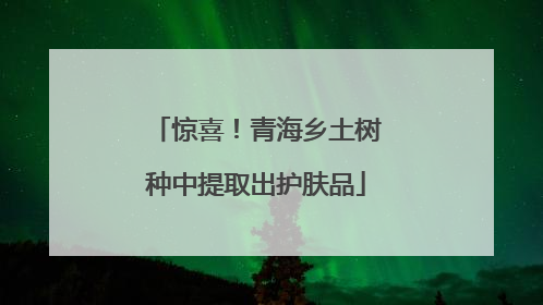 惊喜！青海乡土树种中提取出护肤品