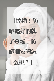 惊艳！防晒霜好的牌子登场，防晒哪家强怎么挑？