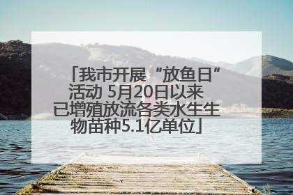 我市开展“放鱼日”活动 5月20日以来已增殖放流各类水生生物苗种5.1亿单位