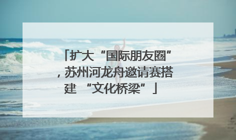 扩大“国际朋友圈”，苏州河龙舟邀请赛搭建 “文化桥梁”