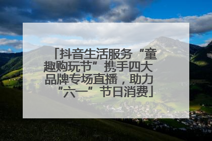 抖音生活服务“童趣购玩节”携手四大品牌专场直播，助力“六一”节日消费