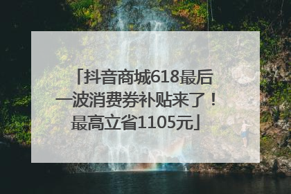 抖音商城618最后一波消费券补贴来了！最高立省1105元