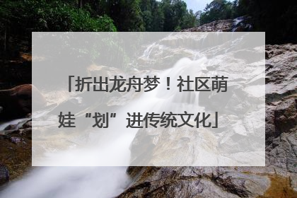 折出龙舟梦！社区萌娃“划”进传统文化
