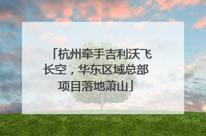杭州牵手吉利沃飞长空，华东区域总部项目落地萧山