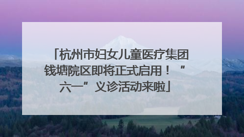 杭州市妇女儿童医疗集团钱塘院区即将正式启用！“六一”义诊活动来啦