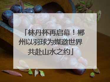 林丹杯再启幕！郴州以羽球为媒邀世界共赴山水之约