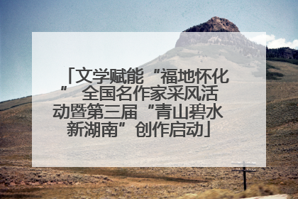 文学赋能“福地怀化” 全国名作家采风活动暨第三届“青山碧水新湖南”创作启动