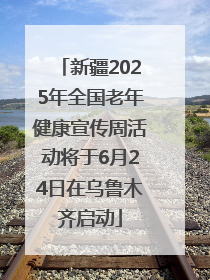 新疆2025年全国老年健康宣传周活动将于6月24日在乌鲁木齐启动