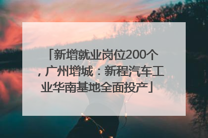 新增就业岗位200个，广州增城：新程汽车工业华南基地全面投产