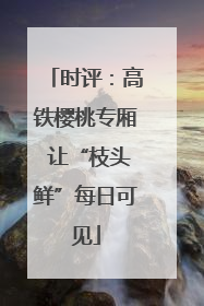 时评：高铁樱桃专厢 让“枝头鲜”每日可见
