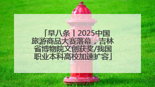 早八条丨2025中国旅游商品大赛落幕，吉林省博物院文创获奖/我国职业本科高校加速扩容