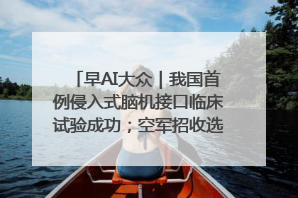 早AI大众｜我国首例侵入式脑机接口临床试验成功；空军招收选拔女飞行学员