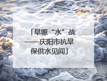 旱塬“水”战——庆阳市抗旱保供水见闻