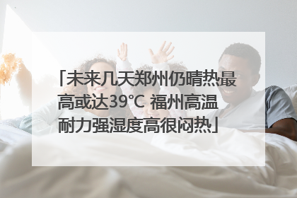 未来几天郑州仍晴热最高或达39℃ 福州高温耐力强湿度高很闷热