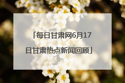 每日甘肃网6月17日甘肃热点新闻回顾