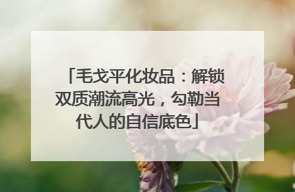 毛戈平化妆品：解锁双质潮流高光，勾勒当代人的自信底色