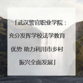 武汉警官职业学院：充分发挥学校法学教育优势 助力利川市乡村振兴全面发展
