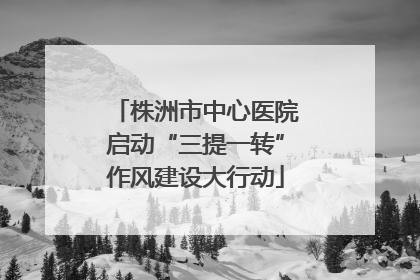 株洲市中心医院启动“三提一转”作风建设大行动