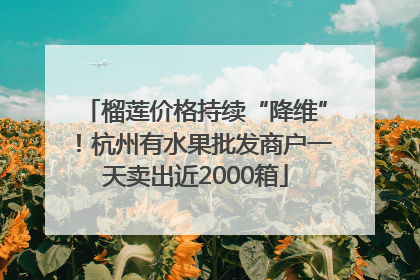 榴莲价格持续“降维”！杭州有水果批发商户一天卖出近2000箱