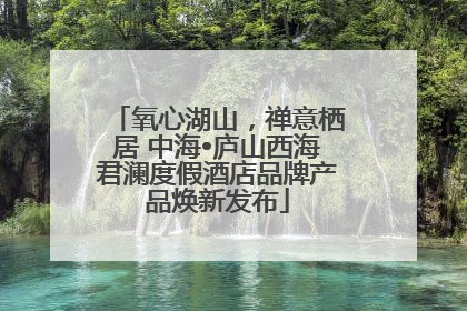 氧心湖山，禅意栖居 中海•庐山西海君澜度假酒店品牌产品焕新发布