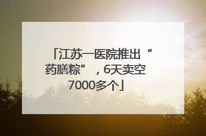 江苏一医院推出“药膳粽”，6天卖空7000多个