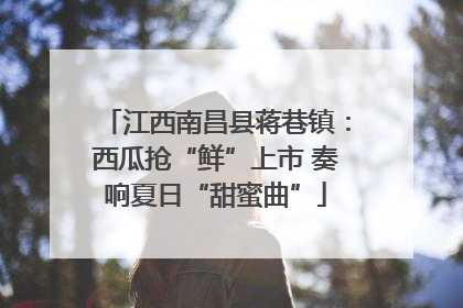 江西南昌县蒋巷镇：西瓜抢“鲜”上市 奏响夏日“甜蜜曲”