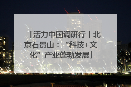 活力中国调研行丨北京石景山：“科技+文化”产业蓬勃发展