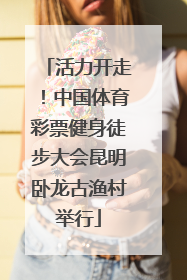 活力开走！中国体育彩票健身徒步大会昆明卧龙古渔村举行