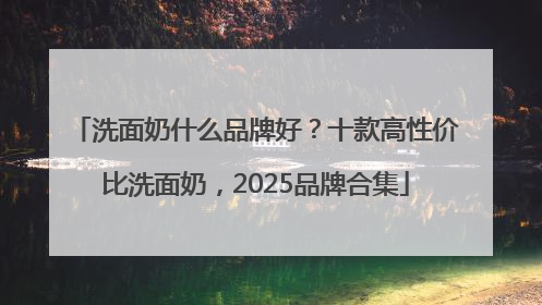 洗面奶什么品牌好？十款高性价比洗面奶，2025品牌合集
