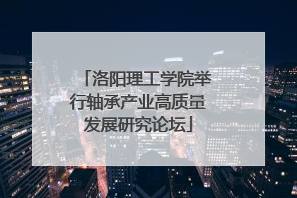 洛阳理工学院举行轴承产业高质量发展研究论坛