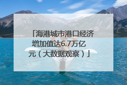 海港城市港口经济增加值达6.7万亿元（大数据观察）