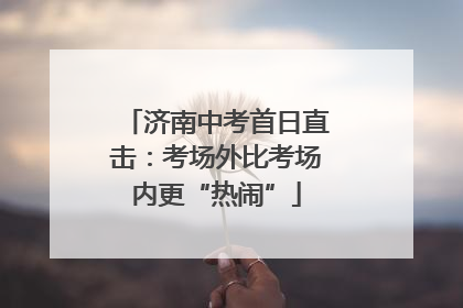 济南中考首日直击：考场外比考场内更“热闹”