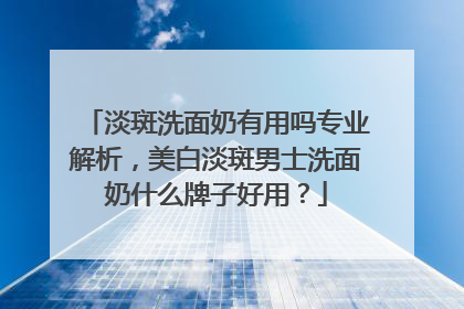 淡斑洗面奶有用吗专业解析，美白淡斑男士洗面奶什么牌子好用？