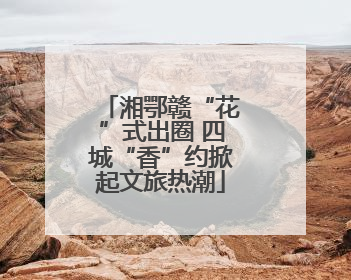 湘鄂赣“花”式出圈 四城“香”约掀起文旅热潮