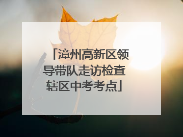 漳州高新区领导带队走访检查辖区中考考点
