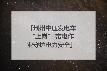 荆州中压发电车“上岗” 带电作业守护电力安全