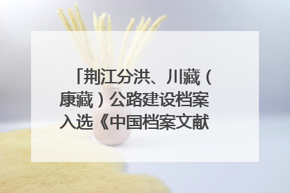 荆江分洪、川藏（康藏）公路建设档案入选《中国档案文献遗产名录》