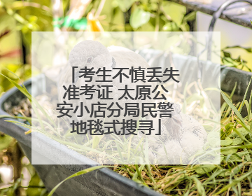 考生不慎丢失准考证 太原公安小店分局民警地毯式搜寻
