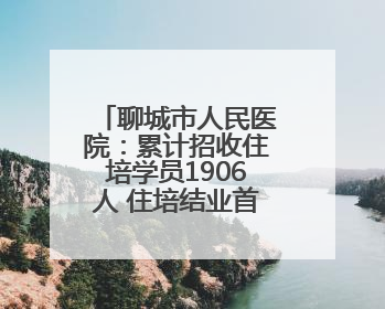 聊城市人民医院：累计招收住培学员1906人 住培结业首次考核合格率位于全省前列