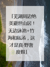 芜湖周边绝美避世山居！无边泳池+竹海和私汤，这才是真·野奢度假