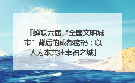 蝉联六届“全国文明城市”背后的成都密码：以人为本共建幸福之城