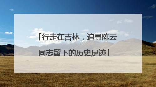 行走在吉林，追寻陈云同志留下的历史足迹