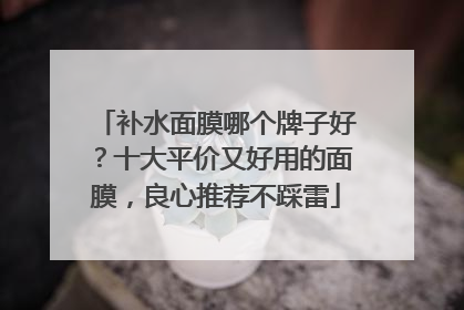 补水面膜哪个牌子好？十大平价又好用的面膜，良心推荐不踩雷