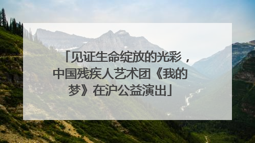 见证生命绽放的光彩，中国残疾人艺术团《我的梦》在沪公益演出