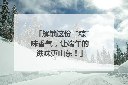 解锁这份“粽”味香气，让端午的滋味更山东！