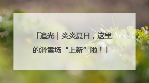 追光｜炎炎夏日，这里的滑雪场“上新”啦！