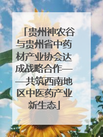 贵州神农谷与贵州省中药材产业协会达成战略合作——共筑西南地区中医药产业新生态